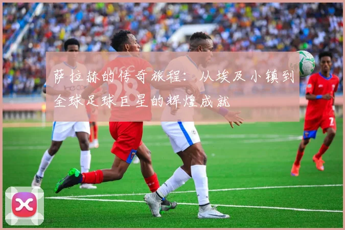 萨拉赫的传奇旅程：从埃及小镇到全球足球巨星的辉煌成就