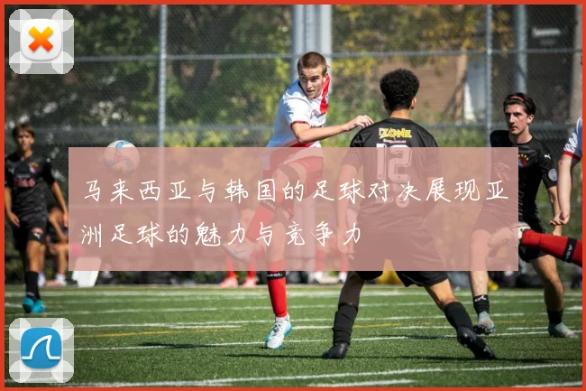 马来西亚与韩国的足球对决展现亚洲足球的魅力与竞争力
