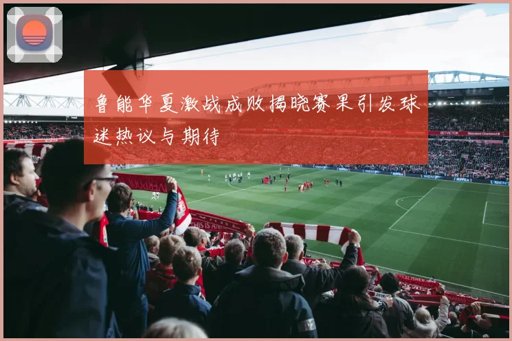 鲁能华夏激战成败揭晓赛果引发球迷热议与期待