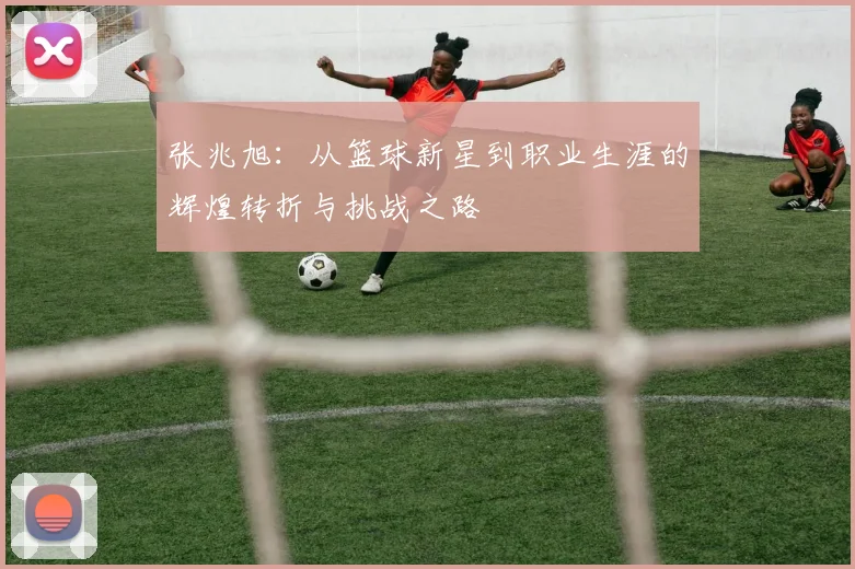 张兆旭：从篮球新星到职业生涯的辉煌转折与挑战之路